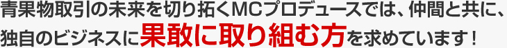 青果物取引の未来を切り拓くMCプロデュースでは、仲間と共に、独自のビジネスに果敢に取り組む方を求めています！